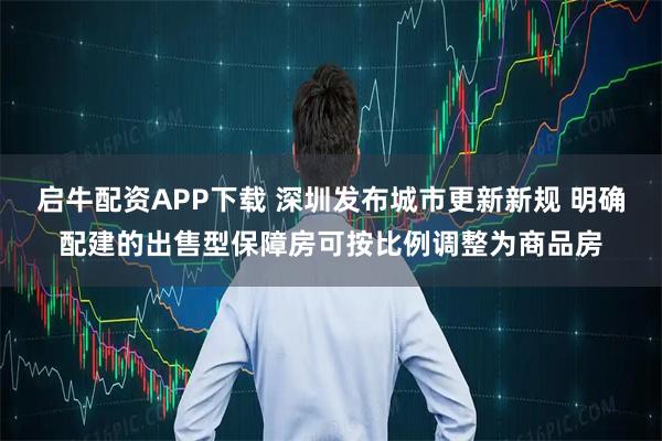 启牛配资APP下载 深圳发布城市更新新规 明确配建的出售型保障房可按比例调整为商品房