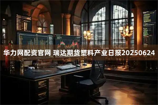 华力网配资官网 瑞达期货塑料产业日报20250624