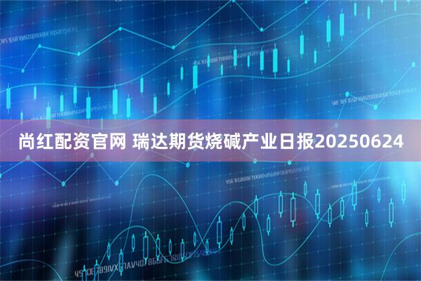 尚红配资官网 瑞达期货烧碱产业日报20250624