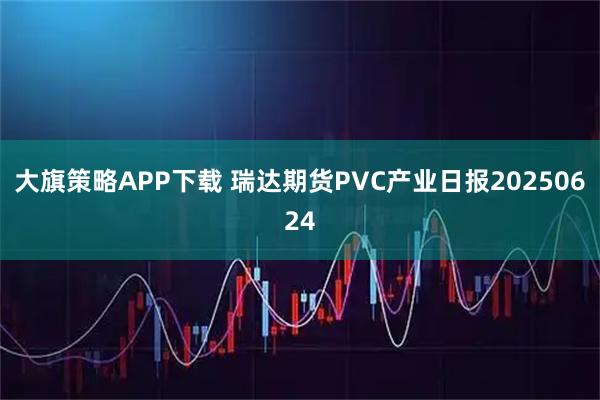 大旗策略APP下载 瑞达期货PVC产业日报20250624