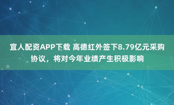 宜人配资APP下载 高德红外签下8.79亿元采购协议，将对今年业绩产生积极影响