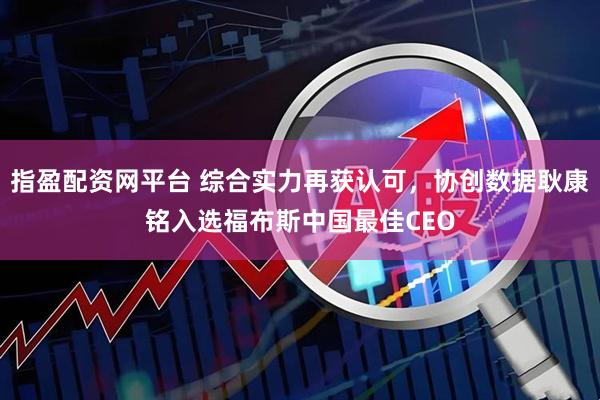 指盈配资网平台 综合实力再获认可，协创数据耿康铭入选福布斯中国最佳CEO