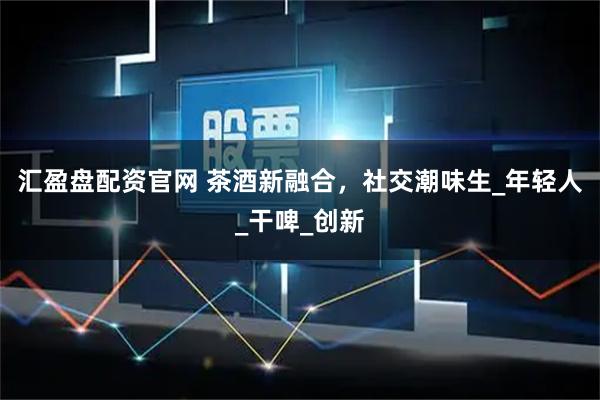 汇盈盘配资官网 茶酒新融合，社交潮味生_年轻人_干啤_创新