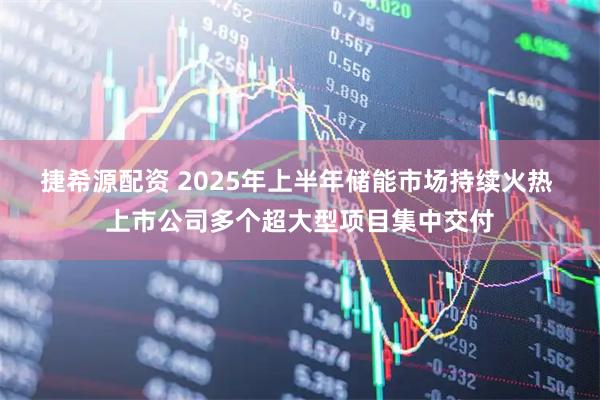 捷希源配资 2025年上半年储能市场持续火热 上市公司多个超大型项目集中交付