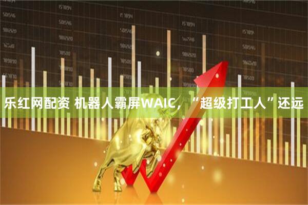 乐红网配资 机器人霸屏WAIC，“超级打工人”还远