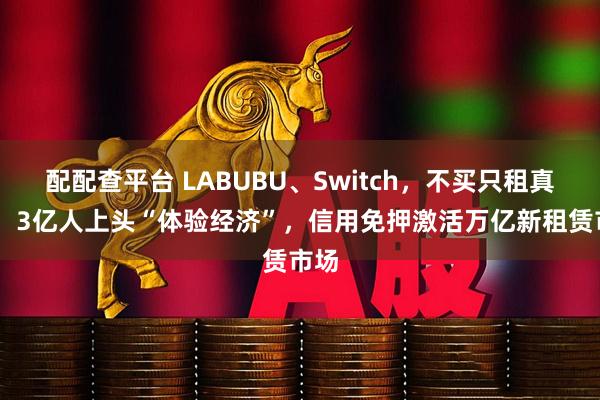 配配查平台 LABUBU、Switch，不买只租真香？ 3亿人上头“体验经济”，信用免押激活万亿新租赁市场