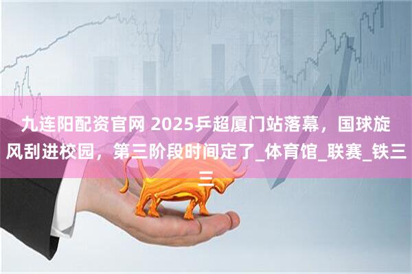 九连阳配资官网 2025乒超厦门站落幕，国球旋风刮进校园，第三阶段时间定了_体育馆_联赛_铁三