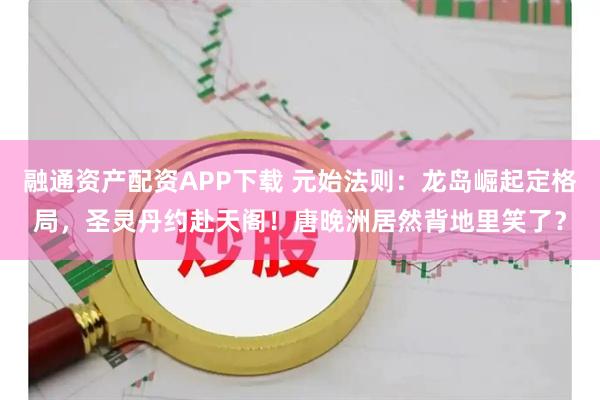 融通资产配资APP下载 元始法则：龙岛崛起定格局，圣灵丹约赴天阁！唐晚洲居然背地里笑了？