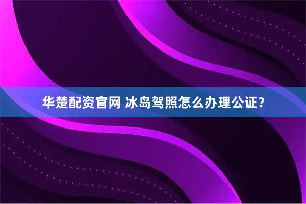 华楚配资官网 冰岛驾照怎么办理公证？