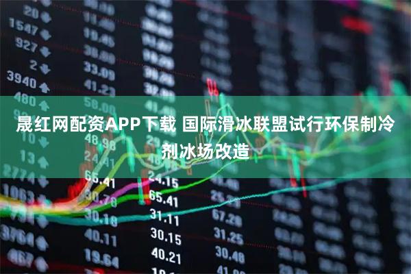 晟红网配资APP下载 国际滑冰联盟试行环保制冷剂冰场改造