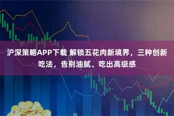 沪深策略APP下载 解锁五花肉新境界，三种创新吃法，告别油腻、吃出高级感