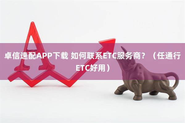 卓信速配APP下载 如何联系ETC服务商？（任通行ETC好用）