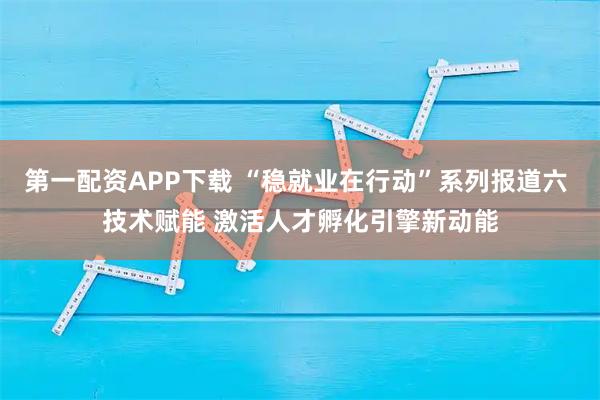 第一配资APP下载 “稳就业在行动”系列报道六 技术赋能 激活人才孵化引擎新动能