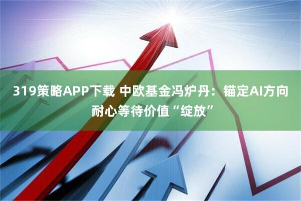319策略APP下载 中欧基金冯炉丹:锚定AI方向 耐心等待价值“绽放”