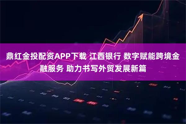 鼎红金投配资APP下载 江西银行 数字赋能跨境金融服务 助力书写外贸发展新篇
