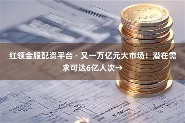 红领金服配资平台 · 又一万亿元大市场！潜在需求可达6亿人次→