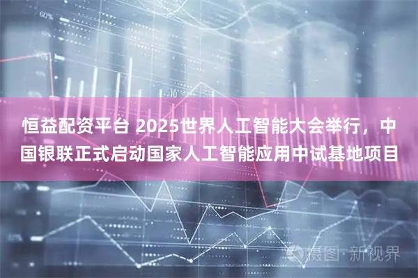 恒益配资平台 2025世界人工智能大会举行，中国银联正式启动国家人工智能应用中试基地项目