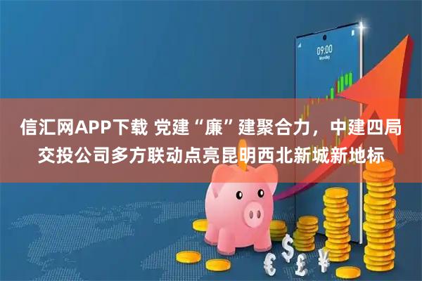 信汇网APP下载 党建“廉”建聚合力，中建四局交投公司多方联动点亮昆明西北新城新地标