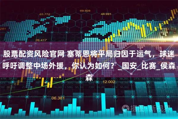 股票配资风险官网 塞蒂恩将平局归因于运气，球迷呼吁调整中场外援，你认为如何？_国安_比赛_侯森