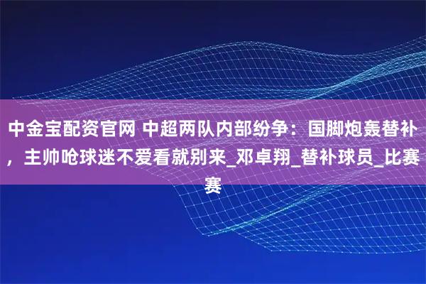 中金宝配资官网 中超两队内部纷争：国脚炮轰替补，主帅呛球迷不爱看就别来_邓卓翔_替补球员_比赛