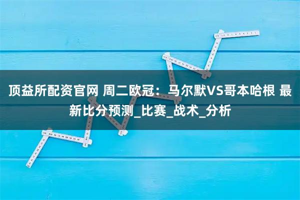 顶益所配资官网 周二欧冠：马尔默VS哥本哈根 最新比分预测_比赛_战术_分析