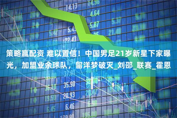 策略赢配资 难以置信！中国男足21岁新星下家曝光，加盟业余球队，留洋梦破灭_刘邵_联赛_霍恩