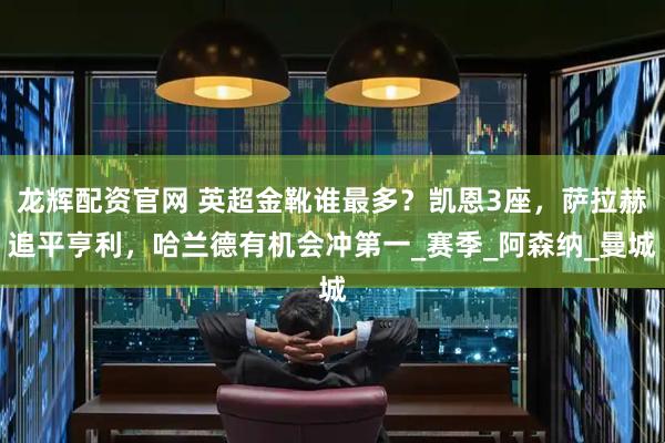 龙辉配资官网 英超金靴谁最多？凯恩3座，萨拉赫追平亨利，哈兰德有机会冲第一_赛季_阿森纳_曼城