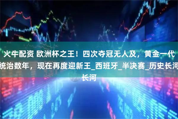 火牛配资 欧洲杯之王！四次夺冠无人及，黄金一代统治数年，现在再度迎新王_西班牙_半决赛_历史长河