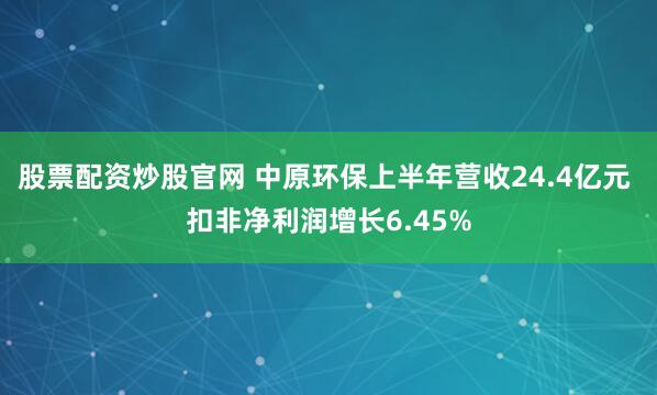 股票配资炒股官网 中原环保上半年营收24.4亿元 扣非净利润增长6.45%