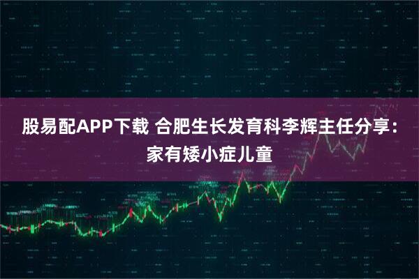 股易配APP下载 合肥生长发育科李辉主任分享：家有矮小症儿童