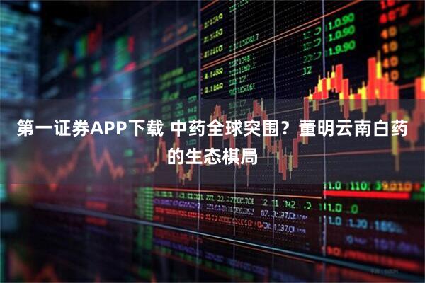 第一证券APP下载 中药全球突围？董明云南白药的生态棋局