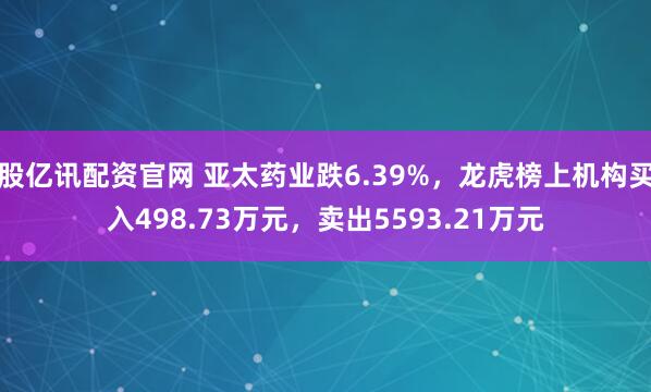 股亿讯配资官网 亚太药业跌6.39%，龙虎榜上机构买入498.73万元，卖出5593.21万元