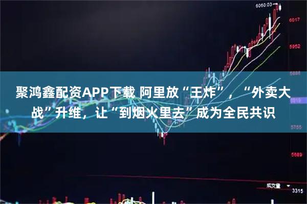 聚鸿鑫配资APP下载 阿里放“王炸”，“外卖大战”升维，让“到烟火里去”成为全民共识