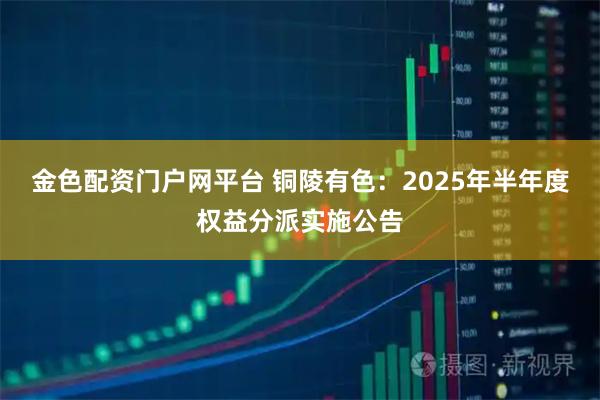 金色配资门户网平台 铜陵有色：2025年半年度权益分派实施公告