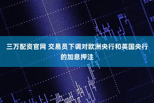 三万配资官网 交易员下调对欧洲央行和英国央行的加息押注